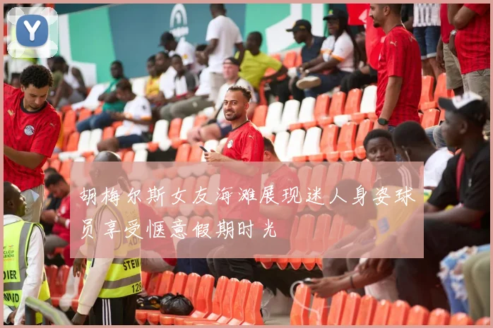 胡梅尔斯女友海滩展现迷人身姿球员享受惬意假期时光