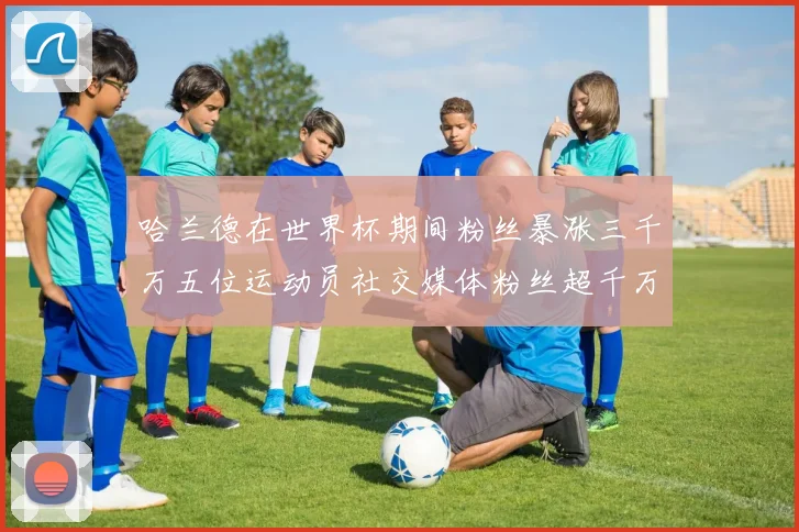 哈兰德在世界杯期间粉丝暴涨三千万五位运动员社交媒体粉丝超千万