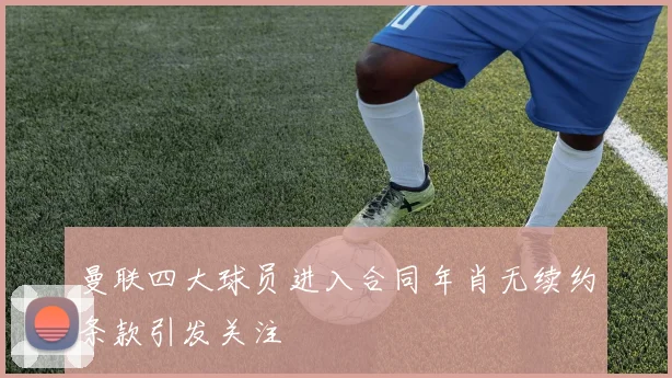 曼联四大球员进入合同年肖无续约条款引发关注