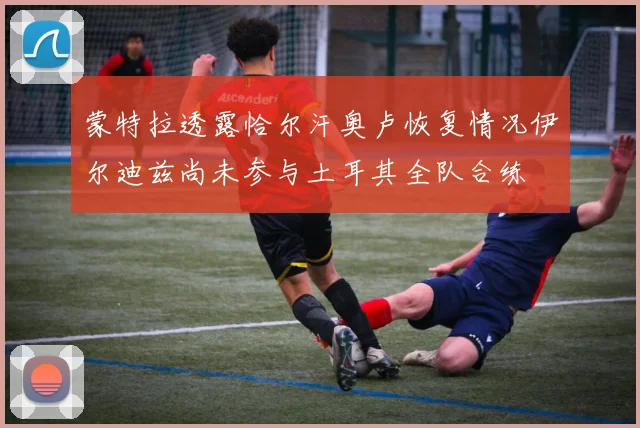 蒙特拉透露恰尔汗奥卢恢复情况伊尔迪兹尚未参与土耳其全队合练