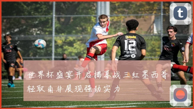 世界杯盛宴开启揭幕战三红墨西哥轻取南非展现强劲实力