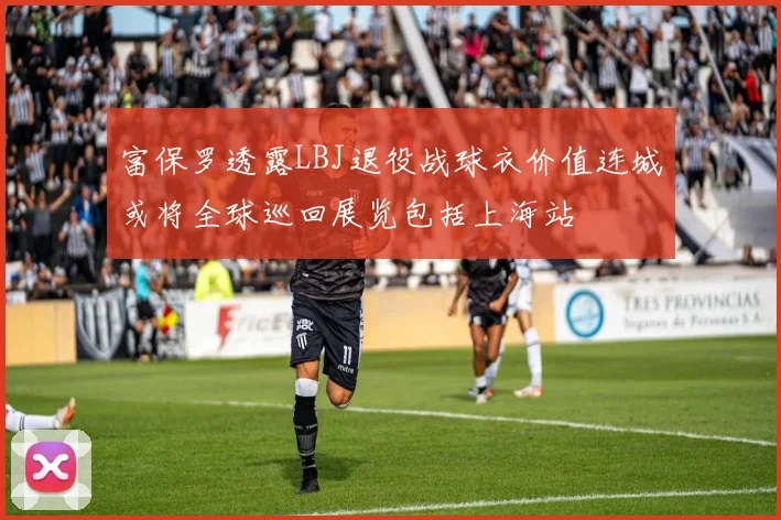 富保罗透露LBJ退役战球衣价值连城或将全球巡回展览包括上海站