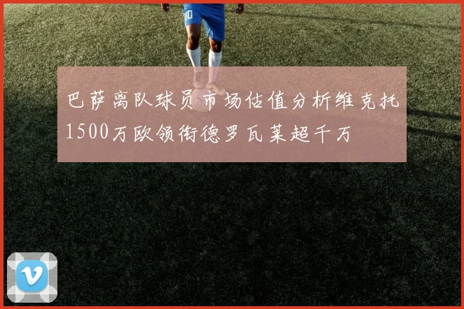 巴萨离队球员市场估值分析维克托1500万欧领衔德罗瓦莱超千万
