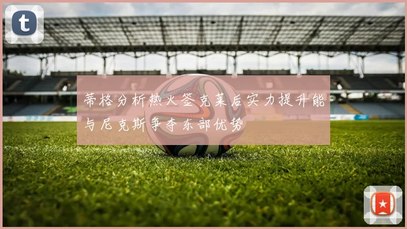 蒂格分析热火签克莱后实力提升能与尼克斯争夺东部优势