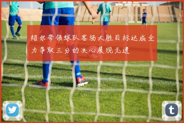 绍尔带领球队客场大胜目标达成全力争取三分的决心展现无遗