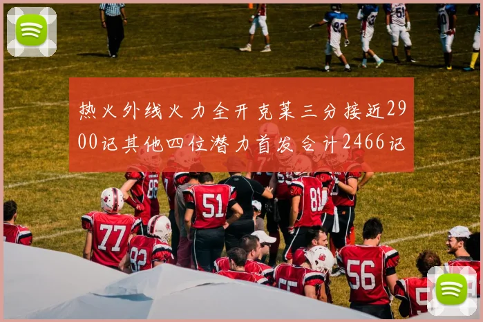 热火外线火力全开克莱三分接近2900记其他四位潜力首发合计2466记
