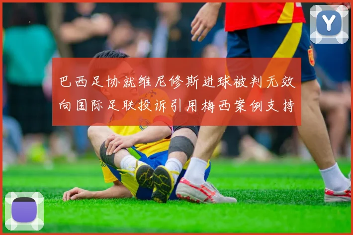 巴西足协就维尼修斯进球被判无效向国际足联投诉引用梅西案例支持