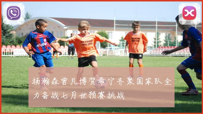 杨瀚森曾凡博贺希宁齐聚国家队全力备战七月世预赛挑战