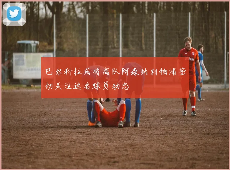 巴尔科拉或将离队阿森纳利物浦密切关注这名球员动态