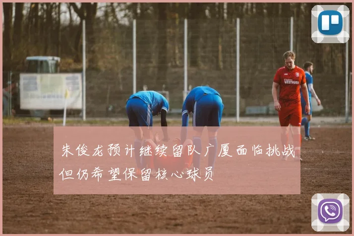 朱俊龙预计继续留队广厦面临挑战但仍希望保留核心球员