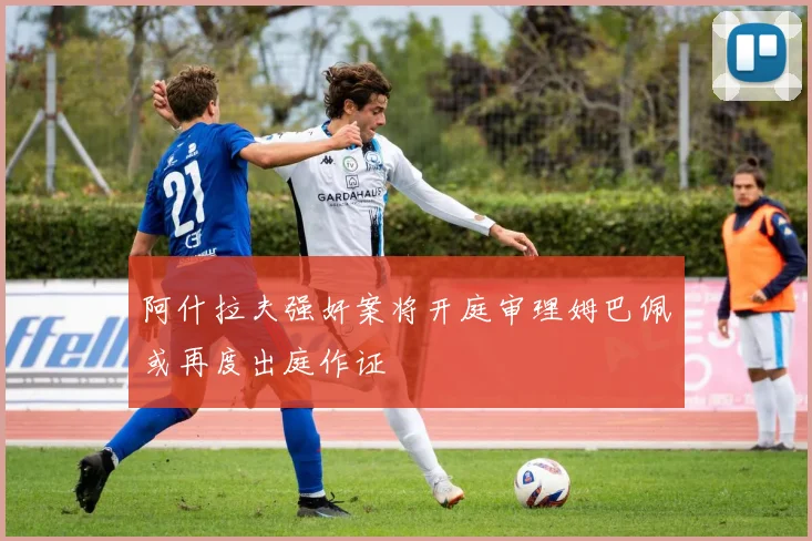 阿什拉夫强奸案将开庭审理姆巴佩或再度出庭作证