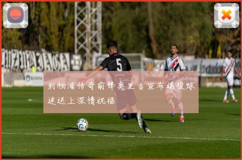 利物浦传奇前锋奥里吉宣布退役球迷送上深情祝福