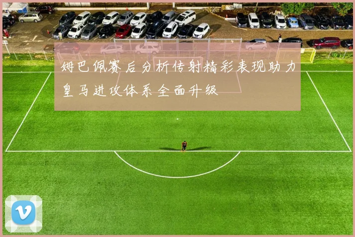 姆巴佩赛后分析传射精彩表现助力皇马进攻体系全面升级