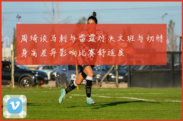 周琦谈马刺与雷霆对决文班与切特身高差异影响比赛舒适度