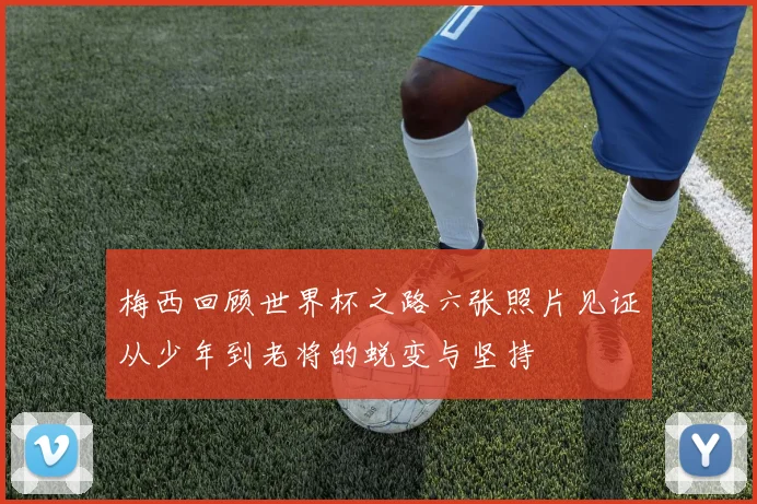 梅西回顾世界杯之路六张照片见证从少年到老将的蜕变与坚持